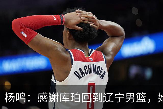 杨鸣：感谢库珀回到辽宁男篮，始终保持稳定MVP表现
